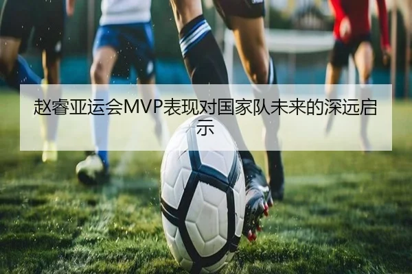 赵睿亚运会MVP表现对国家队未来的深远启示